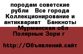 породам советские рубли - Все города Коллекционирование и антиквариат » Банкноты   . Мурманская обл.,Полярные Зори г.